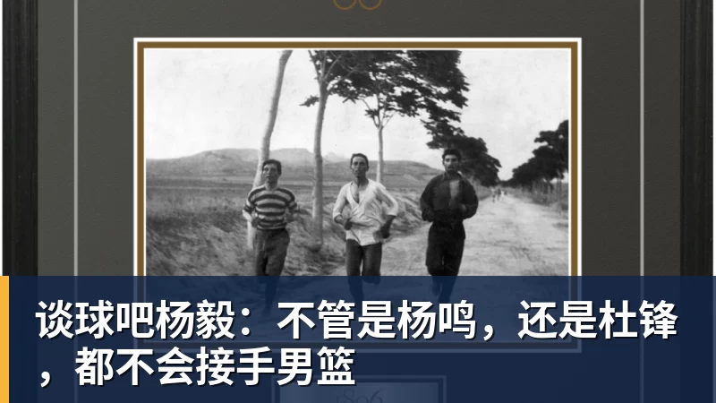 谈球吧杨毅：不管是杨鸣，还是杜锋，都不会接手男篮